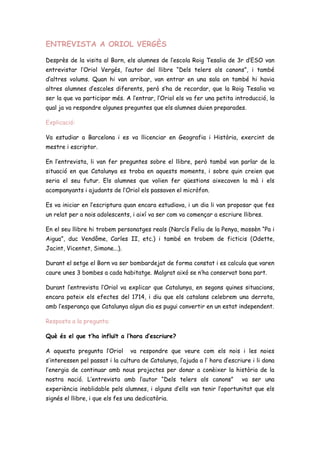 ENTREVISTA A ORIOL VERGÈS
Desprès de la visita al Born, els alumnes de l’escola Roig Tesalia de 3r d’ESO van
entrevistar l’Oriol Vergés, l’autor del llibre “Dels telers als canons”, i també
d’altres volums. Quan hi van arribar, van entrar en una sala on també hi havia
altres alumnes d’escoles diferents, però s’ha de recordar, que la Roig Tesalia va
ser la que va participar més. A l’entrar, l’Oriol els va fer una petita introducció, la
qual ja va respondre algunes preguntes que els alumnes duien preparades.
Explicació:
Va estudiar a Barcelona i es va llicenciar en Geografia i Història, exercint de
mestre i escriptor.
En l’entrevista, li van fer preguntes sobre el llibre, però també van parlar de la
situació en que Catalunya es troba en aquests moments, i sobre quin creien que
seria el seu futur. Els alumnes que volien fer qüestions aixecaven la mà i els
acompanyants i ajudants de l’Oriol els passaven el micròfon.
Es va iniciar en l’escriptura quan encara estudiava, i un dia li van proposar que fes
un relat per a nois adolescents, i així va ser com va començar a escriure llibres.
En el seu llibre hi trobem personatges reals (Narcís Feliu de la Penya, mossèn “Pa i
Aigua”, duc Vendôme, Carles II, etc.) i també en trobem de ficticis (Odette,
Jacint, Vicentet, Simone...).
Durant el setge el Born va ser bombardejat de forma constat i es calcula que varen
caure unes 3 bombes a cada habitatge. Malgrat aixó se n’ha conservat bona part.
Durant l’entrevista l’Oriol va explicar que Catalunya, en segons quines situacions,
encara pateix els efectes del 1714, i diu que els catalans celebrem una derrota,
amb l’esperança que Catalunya algun dia es pugui convertir en un estat independent.
Resposta a la pregunta:
Què és el que t’ha influït a l’hora d’escriure?
A aquesta pregunta l’Oriol va respondre que veure com els nois i les noies
s’interessen pel passat i la cultura de Catalunya, l’ajuda a l’ hora d’escriure i li dona
l’energia de continuar amb nous projectes per donar a conèixer la història de la
nostra nació. L’entrevista amb l’autor “Dels telers als canons” va ser una
experiència inoblidable pels alumnes, i alguns d’ells van tenir l’oportunitat que els
signés el llibre, i que els fes una dedicatòria.
 