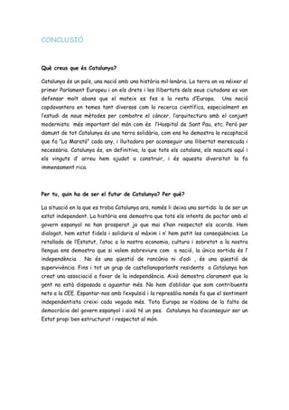 CONCLUSIÓ
Què creus que és Catalunya?
Catalunya és un país, una nació amb una història mil·lenària. La terra on va néixer el
primer Parlament Europeu i on els drets i les llibertats dels seus ciutadans es van
defensar molt abans que el mateix es fes a la resta d’Europa. Una nació
capdavantera en temes tant diversos com la recerca científica, especialment en
l’estudi de nous mètodes per combatre el càncer, l’arquitectura amb el conjunt
modernista més important del món com és l’Hospital de Sant Pau, etc. Però per
damunt de tot Catalunya és una terra solidària, com ens ho demostra la recaptació
que fa “La Marató” cada any, i lluitadora per aconseguir una llibertat merescuda i
necessària. Catalunya és, en definitiva, la que tots els catalans, els nascuts aquí i
els vinguts d’ arreu hem ajudat a construir, i és aquesta diversitat la fa
immensament rica.
Per tu, quin ha de ser el futur de Catalunya? Per què?
La situació en la que es troba Catalunya ara, només li deixa una sortida: la de ser un
estat independent. La història ens demostra que tots els intents de pactar amb el
govern espanyol no han prosperat ja que mai s’han respectat els acords. Hem
dialogat, hem estat fidels i solidaris al màxim i n’ hem patit les conseqüències. La
retallada de l’Estatut, l’atac a la nostra economia, cultura i sobretot a la nostra
llengua ens demostra que si volem sobreviure com a nació, la única sortida és l’
independència . No és una qüestió de rancúnia ni d’odi , és una qüestió de
supervivència. Fins i tot un grup de castellanoparlants residents a Catalunya han
creat una associació a favor de la independència. Això demostra clarament que la
gent no està disposada a aguantar més. No hem d’oblidar que som contribuents
nets a la CEE. Espantar-nos amb l’expulsió i la represàlia només fa que el sentiment
independentista creixi cada vegada més. Tota Europa se n’adona de la falta de
democràcia del govern espanyol i això té un pes. Catalunya ha d’aconseguir ser un
Estat propi ben estructurat i respectat al món.
 