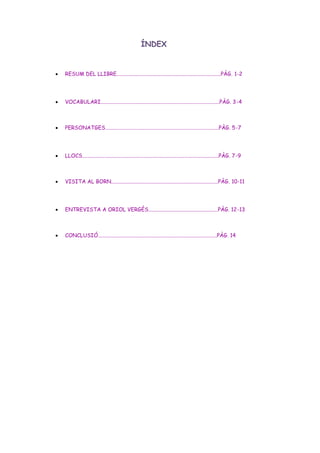 ÍNDEX
 RESUM DEL LLIBRE..............................................................................PÀG. 1-2
 VOCABULARI.........................................................................................PÀG. 3-4
 PERSONATGES.....................................................................................PÀG. 5-7
 LLOCS......................................................................................................PÀG. 7-9
 VISITA AL BORN................................................................................PÀG. 10-11
 ENTREVISTA A ORIOL VERGÈS....................................................PÀG. 12-13
 CONCLUSIÓ.........................................................................................PÀG. 14
 