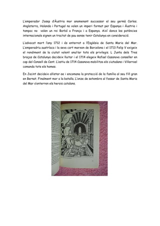 L’emperador Josep d’Àustria mor anomenant successor el seu germà Carles.
Anglaterra, Holanda i Portugal no volen un imperi format per Espanya i Àustria i
tampoc no volen un rei Borbó a França i a Espanya. Així doncs les potències
internacionals signen un tractat de pau sense tenir Catalunya en consideració.
L’advocat mort l’any 1712 i és enterrat a l’Església de Santa Maria del Mar.
L’emperadriu austríaca i la seva cort marxen de Barcelona i el 1713 Felip V exigeix
el rendiment de la ciutat volent anul·lar tots els privilegis. L Junta dels Tres
braços de Catalunya decideix lluitar i el 1714 elegeix Rafael Casanova conseller en
cap del Consell de Cent. L’estiu de 1714 Casanova mobilitza els ciutadans i Villarroel
comanda tots els homes.
En Jacint decideix allistar-se i encomana la protecció de la família al seu fill gran
en Bernat. Finalment mor a la batalla. L’onze de setembre al fossar de Santa Maria
del Mar s’enterren els herois catalans.
 