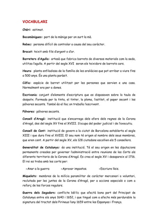 VOCABULARI
Chéri: estimat.
Bocamànigues: part de la màniga per on surt la mà.
Rebec: persona difícil de controlar a causa del seu caràcter.
Brocat: teixit amb fils d’argent o d’or.
Barreters d’Agulla: artesà que fabrica barrets de diversos materials com la seda,
utilitza l’agulla. A partir del segle XVI seran els teixidors de barrets cars.
Heura: planta enfiladissa de la família de les araliàcies que pot arribar a viure fins
a 500 anys. És una planta paràsit.
Còfia: espècie de barret utilitzat per les persones que servien e una casa.
Normalment era per a dones.
Escrivania: conjunt d’elements d’escriptura que es disposaven sobre la taula de
despatx. Formada per la tinta, el tinter, la ploma, l’estilet, el paper secant i les
pólvores secants. També és el lloc on treballa l’escrivent.
Pólvores: pólvores secants.
Consell d’Aragó: institució que s’encarrega dels afers dels regnes de la Corona
d’Aragó, des del segle XV fins el XVIII. S’ocupa del poder judicial i de l’executiu.
Consell de Cent: institució de govern a la ciutat de Barcelona establerta el segle
XIII i que dura fins el XVIII. El seu nom té origen al nombre dels seus membres,
que eren cent. A partir del segle XV, els 128 ciutadans escollien els 5 consellers.
Generalitat de Catalunya: és una institució. Té el seu origen en les diputacions
permanents creades per governar l’administració entre reunions de les Corts als
diferents territoris de la Corona d’Aragó. Es crea el segle XV i desapareix al 1716.
El rei es troba amb les corts per:
-Anar a la guerra -Aprovar impostos. -Escriure lleis.
Miquelets: membres de la milícia paramilitar de caràcter mercenari o voluntari,
reclutada per les juntes de la Corona d’Aragó, per a accions especials o com a
reforç de les forces regulars.
Guerra dels Segadors: conflicte bèl·lic que afectà bona part del Principat de
Catalunya entre els anys 1640 i 1652, i que tingué com a afecte més perdurable la
signatura del tractat dels Pirineus l’any 1659 entre les Espanyes i França.
 