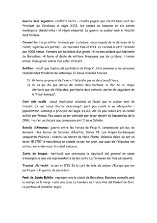 Guerra dels segadors: conflicte bèl·lic i revolta pagesa que afectà bona part del
Principat de Catalunya al segle XVII, les causes es basaven en els estats
monàrquics absolutistes i el règim senyorial. La guerra va acabar amb el tractat
dels Pirineus.
Coronel·la: força militar formada per ciutadans, encarregada de la defensa de la
ciutat, vigilaven els portals i les muralles fins el 1714. La coronel·la està formada
per 4000 homes formats per batallons d’un gremi. Hi ha mes soldats que habitants
de Barcelona. Hi havia el doble de militars francesos que de catalans, i tenien
armes. Cada gremi vestia d’un color diferent.
Botifler: insult que s’aplica als partidaris de Felip V. Se’ls anomena a les persones
considerades traïdores de Catalunya. Hi havia diverses teories:
1) Hi havia un general de l’exèrcit felipista que es deia beauffleurs.
2) Hi ha qui diu que deriva del símbol dels borbons, la flor de lis, d’aquí
derivaria que els felipistes, partidaris dels borbons, serien els seguidors de
la “flour bonique”.
Cant dels ocells: cançó tradicional catalana de Nadal que va acabar sent de
bressol. És una cançó d’autor desconegut, però pau casals la va interpretar i
popularitzar. Comença a principis del segle XVIII. Als 70 pau casals era un català
exiliat per Franco. Pau casals va ser convidat per tocar davant de l’assemblea de la
ONU, i va fer un discurs que començava així: I am a Catalan.
Batalla d’Almansa: guerra entre les forces de Felip V, comandades pel duc de
Berwick i les forces de l’arxiduc d’Àustria, Carles VI. Les tropes borbòniques
conquisten València i s’escriu un decret de Nova Planta, Valencia deixa de ser un
estat. El 1707 la resistència en ciutats va ser tan gran, que quan els felipistes van
entrar, van enderrocar la ciutat sencera.
Junta de braços: institució que convocava la diputació del general en casos
d’emergència amb els representants de les corts. La formaven els tres estaments.
Tractat d’Utrecht: va ser el 1713. És la cort de tots els països d’Europa que van
participar a la guerra de successió.
Penó de Santa Eulàlia: representava la ciutat de Barcelona. Bandera vermella amb
la imatge de la verge i amb una creu. La bandera es troba dins del Consell de Cent.
La portava el conseller segon.
 