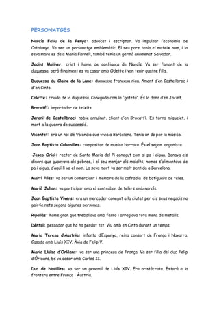 PERSONATGES
Narcís Feliu de la Penya: advocat i escriptor. Va impulsar l’economia de
Catalunya. Va ser un personatge emblemàtic. El seu pare tenia el mateix nom, i la
seva mare es deia Maria Farrell, també tenia un germà anomenat Salvador.
Jacint Moliner: criat i home de confiança de Narcís. Va ser l’amant de la
duquessa, però finalment es va casar amb Odette i van tenir quatre fills.
Duquessa du Claire de la Lune: duquessa francesa rica. Amant d’en Castellbroc i
d’’en Cinto.
Odette: criada de la duquessa. Coneguda com la “gateta”. És la dona d’en Jacint.
Brocatfí: importador de teixits.
Jeroni de Castellbroc: noble arruïnat, client d’en Brocatfí. Es torna miquelet, i
mort a la guerra de successió.
Vicentet: era un noi de València que vivia a Barcelona. Tenia un do per la música.
Joan Baptista Cabanilles: compositor de musica barroca. És el segon organista.
Josep Oriol: rector de Santa Maria del Pi conegut com a: pa i aigua. Donava els
diners que guanyava als pobres, i el seu menjar als malalts, nomes s’alimentava de
pa i aigua, d’aquí li ve el nom. La seva mort va ser molt sentida a Barcelona.
Martí Piles: va ser un comerciant i membre de la cofradia de botiguers de teles.
Marià Julian: va participar amb el contraban de telers amb narcís.
Joan Baptista Vivers: era un mercader conegut a la ciutat per els seus negocis no
gair4e nets segons algunes persones.
Ripollàs: home gran que treballava amb ferro i arreglava tota mena de metalls.
Déntol: pescador que ho ha perdut tot. Viu amb en Cinto durant un temps.
Maria Teresa d’Àustria: infanta d’Espanya, reina consort de França i Navarra.
Casada amb Lluís XIV. Àvia de Felip V.
Maria Lluïsa d’Orlêans: va ser una princesa de França. Va ser filla del duc Felip
d’Ôrleans. Es va casar amb Carles II.
Duc de Noaïlles: va ser un general de Lluís XIV. Era aristòcrata. Estarà a la
frontera entre França i Àustria.
 