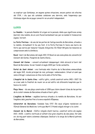 va explicar que Catalunya, en segons quines situacions, encara pateix els efectes
del 1714, i diu que els catalans celebrem una derrota, amb l’esperança que
Catalunya algun dia es pugui convertir en un estat independent.
LLOCS
La Rambla : la paraula Rambla té origen en la paraula rámla que significava areny
(sorral). Una rambla, és un curs fluvial normalment sec per on només hi transcorren
aigües, torrent.
La Porta Ferrissa : és una de les portes de l’antiga muralla de Barcelona, situada a
la rambla. Actualment hi ha una font. A la Porta Ferrissa hi havia una barra de
ferro que servia per mesurar l’alçada d’objectes. En l’Edat Mitjana les mesures es
comprovaven amb la distància.
Raval :barri de Barcelona del segle XIV. El Raval es una zona plena de convents (el
Convent del Carme, l’hospital de Santa Clara)...
Convent del Carme : convent actualment desaparegut. Amb ubicació al barri del
Raval de Barcelona. Va ser fundat el segle XIII per l’orde carmelita.
Portal de Sant Antoni : era l’entrada més il·lustre de la Barcelona emmurallada
del segle XVI. Accés principal de reis, prínceps i ambaixadors. Situat al camí que
venia d’Aragó i comunicava en línia recta amb el Portal Nou.
L’hospital de la Santa Creu : edifici gòtic, català construït entre 1401 i 1927. Es
va crear amb la finalitat de reunir en un sol edifici els diferents hospitals que hi
havia a la ciutat.
Plaça Nova : és una plaça construïda el 1358 que s’obre davant d’una de les portes
de la ciutat romana de Barcelona situada al barri gòtic.
L’església de Betlem : església barroca situada a la rambla de Barcelona. Va ser
l’església dels jesuïtes fins a la seva expulsió d’Espanya.
Universitat de Barcelona: fundada l’any 1717. Els seus orígens resideixen en
l’Estudi General de Medicina i arts que Martí I l’Humà volgué atorgar a la ciutat.
Convent de la Mercè : Edifici religiós d’estil barroc, construït entre els segles
XVI i XVII . L’edifici s’articula al voltant d’un gran claustre de dos pisos, fet amb
arc de mig punt sobre columnes clàssiques. Dedicat a la verge de la Mercè patrona
de Barcelona.
 