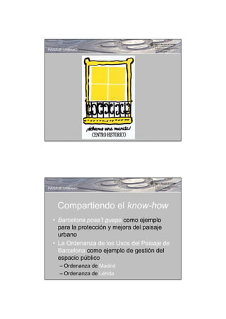 PAISAJE URBANO




PAISAJE URBANO




    Compartiendo el know-how
  • Barcelona posa’t guapa como ejemplo
    para la protección y mejora del paisaje
    urbano
  • La Ordenanza de los Usos del Paisaje de
    Barcelona como ejemplo de gestión del
    espacio público
     – Ordenanza de Madrid
     – Ordenanza de Lérida
 