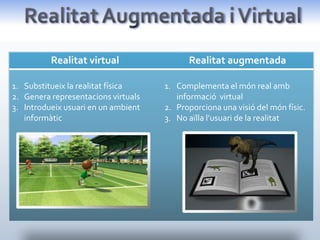 Realitat virtual                 Realitat augmentada

1. Substitueix la realitat física    1. Complementa el món real amb
2. Genera representacions virtuals      informació virtual
3. Introdueix usuari en un ambient   2. Proporciona una visió del món físic.
   informàtic                        3. No aïlla l’usuari de la realitat
 