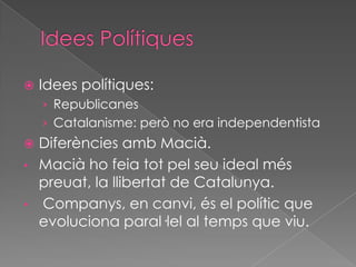  Idees polítiques:
› Republicanes
› Catalanisme: però no era independentista
 Diferències amb Macià.
• Macià ho feia tot pel seu ideal més
preuat, la llibertat de Catalunya.
• Companys, en canvi, és el polític que
evoluciona paral·lel al temps que viu.
 
