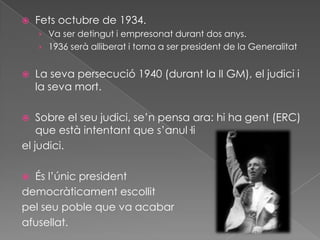  Fets octubre de 1934.
› Va ser detingut i empresonat durant dos anys.
› 1936 serà alliberat i torna a ser president de la Generalitat
 La seva persecució 1940 (durant la II GM), el judici i
la seva mort.
 Sobre el seu judici, se’n pensa ara: hi ha gent (ERC)
que està intentant que s’anul·li
el judici.
 És l’únic president
democràticament escollit
pel seu poble que va acabar
afusellat.
 