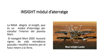 INSIGHT mòdul d’aterratge
La NASA afegirà el insight, que
és un mòdul d'aterratge per
estudiar l'interior del planeta
Mart.
El navegant Mart 2020 buscarà
signes de vida microbiana
passada i recollirà mostres per al
futur retorn a la Terra.
 