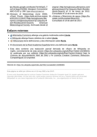 Wikimedia Commons alberga una galería multimedia sobre Lluvia.
Wikiquote alberga frases célebres de o sobre Lluvia.
Wikcionario tiene definiciones y otra información sobre lluvia.
El Diccionario de la Real Academia Española tiene una definición para lluvia.
Esta obra contiene una traducción parcial derivada de «Rain» de Wikipedia en
inglés, concretamente de esta versión (https://en.wikipedia.org/wiki/Rain?oldid=102389241
4), publicada por sus editores (https://en.wikipedia.org/wiki/Rain?action=history) bajo la
Licencia de documentación libre de GNU y la Licencia Creative Commons Atribución-
CompartirIgual 3.0 Unported.
Obtenido de «https://es.wikipedia.org/w/index.php?title=Lluvia&oldid=143498384»
Esta página se editó por última vez el 12 may 2022 a las 23:27.
El texto está disponible bajo la Licencia Creative Commons Atribución Compartir Igual 3.0;
pueden aplicarse
cláusulas adicionales. Al usar este sitio, usted acepta nuestros términos de uso y nuestra política de privacidad.
Wikipedia® es una marca registrada de la Fundación Wikimedia, Inc., una organización sin ánimo de lucro.
tps://books.google.com/books?id=8rGpO_T
zeCsC&pg=PA280). Westport, Connecticut:
ABC-CLIO. p. 280. ISBN 978-0-313-30474-3.
30. Glossary of Meteorology (June 2000).
«Flash Flood» (https://web.archive.org/we
b/20120111195417/http://amsglossary.alle
npress.com/glossary/search?p=1&query=fl
ash+flood&submit=Search). American
Meteorological Society. Archivado desde el
original (http://amsglossary.allenpress.com/
glossary/search?p=1&query=flash+flood&s
ubmit=Search) el 11 de enero de 2012.
Consultado el 15 de enero de 2010.
31. «Goteras y filtraciones de agua» (https://hu
metek.com/humedad-filtracion/).
Consultado el 19 de abril de 2017.
Enlaces externos
 