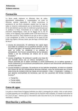 Lluvias de convección.
Lluvias orográficas.
Referencias
Enlaces externos
La lluvia puede originarse en diferentes tipos de nubes,
generalmente nimboestratos y cumulonimbos, así como en
diferentes sistemas organizados de células convectivas: la
persistencia de una lluvia abundante requiere que las capas de
nubes se renueven continuamente por un movimiento de ascenso
de las más inferiores que las sitúe en condiciones propicias para que
se produzca la lluvia. Únicamente así se explica que algunas
estaciones meteorológicas, como las de Baguio (en la isla de
Luzón, en las Filipinas), haya podido recibir 2239 mm de lluvia en
cuatro días sucesivos. Todo volumen de aire que se eleva se dilata
y, por consiguiente, se enfría. La ascensión de las masas de aire
puede estar ligada a diversas causas, que dan lugar a diversos tipos
de lluvia:3 ​
Lluvias de convección. Al calentarse las capas bajas
que están en contacto con la superficie terrestre, el aire
se hace más ligero, se expande, pesa menos y sube. Al
subir se enfría, se condensa y se produce la
precipitación. Son lluvias características de las latitudes
cálidas y de las tormentas de verano de la zona
templada.4 ​
Lluvias orográficas. Se producen cuando una masa de
aire húmeda choca con un relieve montañoso y al
chocar asciende por la ladera orientada al viento (barlovento). En la ladera opuesta al
viento (sotavento) no se producen precipitaciones, porque el aire desciende calentándose y
se hace más seco.5 ​
Lluvias frontales o ciclonales. Se producen en las latitudes templadas, al entrar en contacto
dos masas de aire de características térmicas distintas, como las provocadas por el frente
polar (zona de contacto entre las masas de aire polares —frías— y tropicales —cálidas—),
que aparece acompañado de borrascas, que son las causantes del tiempo inestable y
lluvioso.6 ​
Frente frío.
Frente cálido.
Frente ocluido.
Las gotas no tienen forma de lágrima (redondas por abajo y puntiagudas por arriba), como se suele pensar.
Las gotas pequeñas son casi esféricas, mientras que las mayores están achatadas. Su tamaño oscila entre los
0,5 y los 6,35 mm,7 ​mientras que su velocidad de caída varía entre los 8 y los 32 km/h; dependiendo de su
intensidad y volumen.
Formación
Gotas de agua
Distribución y utilización
 