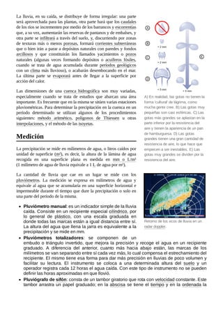 A) En realidad, las gotas no tienen la
forma 'cultural' de lágrima, como
mucha gente cree. B) Las gotas muy
pequeñas son casi esféricas. C) Las
gotas más grandes se aplastan en la
parte inferior por la resistencia del
aire y tienen la apariencia de un pan
de hamburguesa. D) Las gotas
grandes tienen una gran cantidad de
resistencia de aire, lo que hace que
empiecen a ser inestables. E) Las
gotas muy grandes se dividen por la
resistencia del aire.
Retorno de los ecos de lluvia en un
radar doppler.
La lluvia, en su caída, se distribuye de forma irregular: una parte
será aprovechada para las plantas, otra parte hará que los caudales
de los ríos se incrementen por medio de los barrancos y escorrentías
que, a su vez, aumentarán las reservas de pantanos y de embalses, y
otra parte se infiltrará a través del suelo, y, discurriendo por zonas
de texturas más o menos porosas, formará corrientes subterráneas
que o bien irán a parar a depósitos naturales con paredes y fondos
arcillosos y que constituirán los llamados yacimientos o pozos
naturales (algunas veces formando depósitos o acuíferos fósiles,
cuando se trata de agua acumulada durante períodos geológicos
con un clima más lluvioso), o acabarán desembocando en el mar.
La última parte se evaporará antes de llegar a la superficie por
acción del calor.
Las dimensiones de una cuenca hidrográfica son muy variadas,
especialmente cuando se trata de estudios que abarcan una área
importante. Es frecuente que en la misma se sitúen varias estaciones
pluviométricas. Para determinar la precipitación en la cuenca en un
período determinado se utilizan algunos de los procedimientos
siguientes: método aritmético, polígonos de Thiessen u otras
interpolaciones, y el método de las isoyetas.
La precipitación se mide en milímetros de agua, o litros caídos por
unidad de superficie (m²), es decir, la altura de la lámina de agua
recogida en una superficie plana es medida en mm o L/m²
(1 milímetro de agua de lluvia equivale a 1 L de agua por m²).
La cantidad de lluvia que cae en un lugar se mide con los
pluviómetros. La medición se expresa en milímetros de agua y
equivale al agua que se acumularía en una superficie horizontal e
impermeable durante el tiempo que dure la precipitación o solo en
una parte del periodo de la misma.
Pluviómetro manual: es un indicador simple de la lluvia
caída. Consiste en un recipiente especial cilíndrico, por
lo general de plástico, con una escala graduada en
donde todas las marcas están a igual distancia entre sí.
La altura del agua que llena la jarra es equivalente a la
precipitación y se mide en mm.
Pluviómetros totalizadores: se componen de un
embudo o triángulo invertido, que mejora la precisión y recoge el agua en un recipiente
graduado. A diferencia del anterior, cuanto más hacia abajo están, las marcas de los
milímetros se van separando entre sí cada vez más, lo cual compensa el estrechamiento del
recipiente. El mismo tiene esa forma para dar más precisión en lluvias de poco volumen y
facilitar su lectura. El instrumento se coloca a una determinada altura del suelo y un
operador registra cada 12 horas el agua caída. Con este tipo de instrumento no se pueden
definir las horas aproximadas en que llovió.
Pluviógrafo de sifón: consta de un tambor giratorio que rota con velocidad constante. Este
tambor arrastra un papel graduado; en la abscisa se tiene el tiempo y en la ordenada la
Medición
 