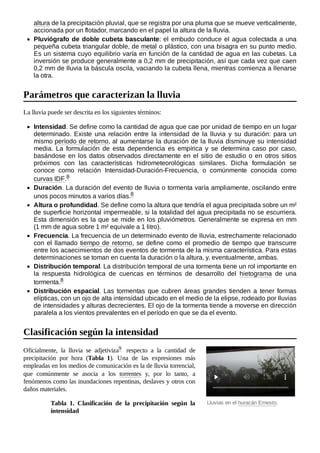 Lluvias en el huracán Ernesto.
altura de la precipitación pluvial, que se registra por una pluma que se mueve verticalmente,
accionada por un flotador, marcando en el papel la altura de la lluvia.
Pluviógrafo de doble cubeta basculante: el embudo conduce el agua colectada a una
pequeña cubeta triangular doble, de metal o plástico, con una bisagra en su punto medio.
Es un sistema cuyo equilibrio varía en función de la cantidad de agua en las cubetas. La
inversión se produce generalmente a 0,2 mm de precipitación, así que cada vez que caen
0,2 mm de lluvia la báscula oscila, vaciando la cubeta llena, mientras comienza a llenarse
la otra.
La lluvia puede ser descrita en los siguientes términos:
Intensidad. Se define como la cantidad de agua que cae por unidad de tiempo en un lugar
determinado. Existe una relación entre la intensidad de la lluvia y su duración: para un
mismo período de retorno, al aumentarse la duración de la lluvia disminuye su intensidad
media. La formulación de esta dependencia es empírica y se determina caso por caso,
basándose en los datos observados directamente en el sitio de estudio o en otros sitios
próximos con las características hidrometeorológicas similares. Dicha formulación se
conoce como relación Intensidad-Duración-Frecuencia, o comúnmente conocida como
curvas IDF.8 ​
Duración. La duración del evento de lluvia o tormenta varía ampliamente, oscilando entre
unos pocos minutos a varios días.8 ​
Altura o profundidad. Se define como la altura que tendría el agua precipitada sobre un m²
de superficie horizontal impermeable, si la totalidad del agua precipitada no se escurriera.
Esta dimensión es la que se mide en los pluviómetros. Generalmente se expresa en mm
(1 mm de agua sobre 1 m² equivale a 1 litro).
Frecuencia. La frecuencia de un determinado evento de lluvia, estrechamente relacionado
con el llamado tiempo de retorno, se define como el promedio de tiempo que transcurre
entre los acaecimientos de dos eventos de tormenta de la misma característica. Para estas
determinaciones se toman en cuenta la duración o la altura, y, eventualmente, ambas.
Distribución temporal. La distribución temporal de una tormenta tiene un rol importante en
la respuesta hidrológica de cuencas en términos de desarrollo del hietograma de una
tormenta.8 ​
Distribución espacial. Las tormentas que cubren áreas grandes tienden a tener formas
elípticas, con un ojo de alta intensidad ubicado en el medio de la elipse, rodeado por lluvias
de intensidades y alturas decrecientes. El ojo de la tormenta tiende a moverse en dirección
paralela a los vientos prevalentes en el período en que se da el evento.
Oficialmente, la lluvia se adjetiviza9 ​ respecto a la cantidad de
precipitación por hora (Tabla 1). Una de las expresiones más
empleadas en los medios de comunicación es la de lluvia torrencial,
que comúnmente se asocia a los torrentes y, por lo tanto, a
fenómenos como las inundaciones repentinas, deslaves y otros con
daños materiales.
Tabla 1. Clasificación de la precipitación según la
intensidad
Parámetros que caracterizan la lluvia
Clasificación según la intensidad
 