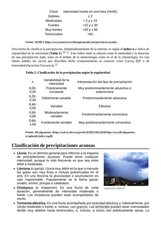 Aguacero tropical
Clase Intensidad media en una hora (mm/h)
Débiles ≤ 2
Moderadas > 2 y ≤ 15
Fuertes >15 y ≤ 30
Muy fuertes >30 y ≤ 60
Torrenciales >60
Fuente: AEMET (http://www.aemet.es/es/eltiempo/prediccion/provincias/ayuda)
Otra forma de clasificar la precipitación, independientemente de la anterior, es según el índice n o índice de
regularidad de la intensidad (Tabla 2).10 ​
11 ​Este índice mide la relación entre la intensidad y la duración
de una precipitación dada, tanto en el ámbito de la meteorología como en el de la climatología. En este
último ámbito, las curvas que describen dicho comportamiento se conocen como Curvas IDF o de
Intensidad-Duración-Frecuencia.12 ​
Tabla 2. Clasificación de la precipitación según la regularidad
n
Variabilidad de la
intensidad
Interpretación del tipo de precipitación
0,00-
0,20
Prácticamente
constante
Muy predominantemente advectiva o
estacionaria
0,20-
0,40
Débilmente variable Predominantemente advectiva
0,40-
0,60
Variable Efectiva
0,60-
0,80
Moderadamente
variable
Predominantemente convectiva
0,80-
1,00
Fuertemente variable Muy predominantemente convectiva
Fuente: Divulgameteo (https://web.archive.org/web/20180219022838/http://www.divulgameteo.
es/uploads/indice-n.pdf)
Lluvia. Es un término general para referirse a la mayoría
de precipitaciones acuosas. Puede tener cualquier
intensidad, aunque lo más frecuente es que sea entre
débil y moderada.
Llovizna (o garúa). Lluvia muy débil en la que a menudo
las gotas son muy finas e incluso pulverizadas en el
aire. En una llovizna la pluviosidad o acumulación es
casi inapreciable. Popularmente se le llama garúa,
orvallo, sirimiri, pringas o calabobos.
Chubasco (o chaparrón). Es una lluvia de corta
duración, generalmente de intensidad moderada o
fuerte. Los chubascos pueden estar acompañados de
viento.
Tormenta eléctrica. Es una lluvia acompañada por actividad eléctrica y, habitualmente, por
viento moderado o fuerte, e, incluso, con granizo. Las tormentas pueden tener intensidades
desde muy débiles hasta torrenciales, e, incluso, a veces son prácticamente secas. La
Clasificación de precipitaciones acuosas
 