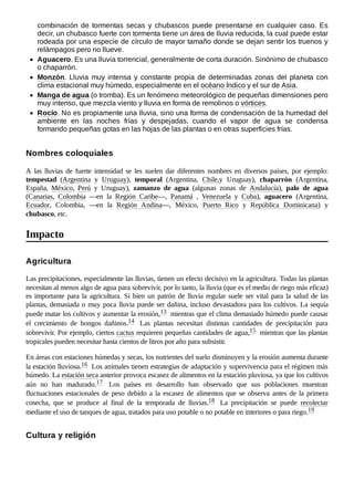 combinación de tormentas secas y chubascos puede presentarse en cualquier caso. Es
decir, un chubasco fuerte con tormenta tiene un área de lluvia reducida, la cual puede estar
rodeada por una especie de círculo de mayor tamaño donde se dejan sentir los truenos y
relámpagos pero no llueve.
Aguacero. Es una lluvia torrencial, generalmente de corta duración. Sinónimo de chubasco
o chaparrón.
Monzón. Lluvia muy intensa y constante propia de determinadas zonas del planeta con
clima estacional muy húmedo, especialmente en el océano Índico y el sur de Asia.
Manga de agua (o tromba). Es un fenómeno meteorológico de pequeñas dimensiones pero
muy intenso, que mezcla viento y lluvia en forma de remolinos o vórtices.
Rocío. No es propiamente una lluvia, sino una forma de condensación de la humedad del
ambiente en las noches frías y despejadas, cuando el vapor de agua se condensa
formando pequeñas gotas en las hojas de las plantas o en otras superficies frías.
A las lluvias de fuerte intensidad se les suelen dar diferentes nombres en diversos países, por ejemplo:
tempestad (Argentina y Uruguay), temporal (Argentina, Chile,y Uruguay), chaparrón (Argentina,
España, México, Perú y Uruguay), zamanzo de agua (algunas zonas de Andalucía), palo de agua
(Canarias, Colombia —en la Región Caribe—, Panamá , Venezuela y Cuba), aguacero (Argentina,
Ecuador, Colombia, —en la Región Andina—, México, Puerto Rico y República Dominicana) y
chubasco, etc.
Las precipitaciones, especialmente las lluvias, tienen un efecto decisivo en la agricultura. Todas las plantas
necesitan al menos algo de agua para sobrevivir, por lo tanto, la lluvia (que es el medio de riego más eficaz)
es importante para la agricultura. Si bien un patrón de lluvia regular suele ser vital para la salud de las
plantas, demasiada o muy poca lluvia puede ser dañina, incluso devastadora para los cultivos. La sequía
puede matar los cultivos y aumentar la erosión,13 ​mientras que el clima demasiado húmedo puede causar
el crecimiento de hongos dañinos.14 ​ Las plantas necesitan distintas cantidades de precipitación para
sobrevivir. Por ejemplo, ciertos cactus requieren pequeñas cantidades de agua,15 ​mientras que las plantas
tropicales pueden necesitar hasta cientos de litros por año para subsistir.
En áreas con estaciones húmedas y secas, los nutrientes del suelo disminuyen y la erosión aumenta durante
la estación lluviosa.16 ​Los animales tienen estrategias de adaptación y supervivencia para el régimen más
húmedo. La estación seca anterior provoca escasez de alimentos en la estación pluviosa, ya que los cultivos
aún no han madurado.17 ​ Los países en desarrollo han observado que sus poblaciones muestran
fluctuaciones estacionales de peso debido a la escasez de alimentos que se observa antes de la primera
cosecha, que se produce al final de la temporada de lluvias.18 ​ La precipitación se puede recolectar
mediante el uso de tanques de agua, tratados para uso potable o no potable en interiores o para riego.19 ​
Nombres coloquiales
Impacto
Agricultura
Cultura y religión
 