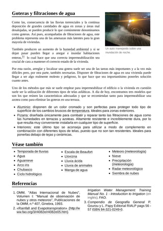 Un auto manejando sobre una
inundación de noche.
Como las, consecuencia de las lluvias torrenciales y la continua
deposición de grandes cantidades de agua en zonas y áreas mal
desalojadas, se pueden producir lo que comúnmente denominamos
como goteras. Así pues, acompañadas de filtraciones de agua, este
problema representa una de las amenazas más latentes para la gran
mayoría de viviendas.
También producen un aumento de la humedad ambiental y si se
dejan pasar pueden llegar a anegar e inundar habitaciones
enteras,31 ​ lo cual hace que una correcta impermeabilización sea
crucial de cara a mantener el correcto estado de la vivienda.
Por esta razón, arreglar y localizar una gotera suele ser una de las tareas más importantes y a la vez más
difíciles pero, por otra parte, también necesarias. Disponer de filtraciones de agua en una vivienda puede
llegar a ser algo realmente molesto y peligroso, lo que hace que sea importantísimo ponerles solución
cuanto antes.
Uno de los métodos que más se suele emplear para impermeabilizar el edificio o la vivienda en cuestión
suele ser la utilización de diferentes tipos de telas asfálticas. A día de hoy, encontramos tres modelos que
son los que reúnen las características adecuadas y que se recomiendan tanto para impermeabilizar una
azotea como para eliminar las goteras en una terraza.
Aluminio: disponen de un color cromado y son perfectas para proteger todo tipo de
superficie de los cambios bruscos de temperatura. Ideales para zonas exteriores.
Pizarra: diseñada únicamente para combatir y reparar tanto las filtraciones de agua como
las humedades en terrazas y azoteas. Altamente resistente e increíblemente dura, por lo
que resulta muy conveniente instalarla en cualquier tipo de superficie.
Interiores: este último tipo se aconseja para utilizar a modo de complemento en
combinación con diferentes tipos de telas, puesto que no son tan resistentes. Ideales para
ponerlas debajo de tejas y cerámicas.
Temporada de lluvias
Agua
Aguanieve
Arco iris
Chubasco
Ciclo hidrológico
Escala de Beaufort
Llovizna
Lluvia ácida
Lluvia de animales
Manga de agua
Meteoro (meteorología)
Nieve
Precipitación
(meteorología)
Radar meteorológico
Siembra de nubes
1. OMM, "Atlas Internacional de Nubes",
Volumen I: "Manual de observación de
nubes y otros meteoros", Publicaciones de
la OMM, n.º 407, Ginebra, 1993.
2. «Rainfall and Evapotranspiration» (http://w
ww.fao.org/3/r4082e/r4082e05.htm).
Irrigation Water Management: Training
Manual No. 1 - Introduction to Irrigation (en
inglés). FAO.
3. Compendio de Geografía General P.
Gourou y L. Papy Editorial RIALP pags 56 -
57 ISBN 84-321-0249-0.
Goteras y filtraciones de agua
Véase también
Referencias
 