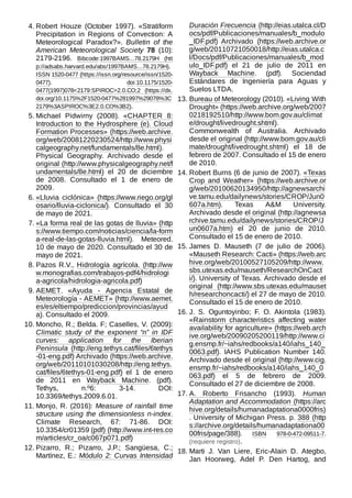 4. Robert Houze (October 1997). «Stratiform
Precipitation in Regions of Convection: A
Meteorological Paradox?». Bulletin of the
American Meteorological Society 78 (10):
2179-2196. Bibcode:1997BAMS...78.2179H (htt
p://adsabs.harvard.edu/abs/1997BAMS...78.2179H).
ISSN 1520-0477 (https://issn.org/resource/issn/1520-
0477). doi:10.1175/1520-
0477(1997)078<2179:SPIROC>2.0.CO;2 (https://dx.
doi.org/10.1175%2F1520-0477%281997%29078%3C
2179%3ASPIROC%3E2.0.CO%3B2).
5. Michael Pidwirny (2008). «CHAPTER 8:
Introduction to the Hydrosphere (e). Cloud
Formation Processes» (https://web.archive.
org/web/20081220230524/http://www.physi
calgeography.net/fundamentals/8e.html).
Physical Geography. Archivado desde el
original (http://www.physicalgeography.net/f
undamentals/8e.html) el 20 de diciembre
de 2008. Consultado el 1 de enero de
2009.
6. «Lluvia ciclónica» (https://www.riego.org/gl
osario/lluvia-ciclonica/). Consultado el 30
de mayo de 2021.
7. «La forma real de las gotas de lluvia» (http
s://www.tiempo.com/noticias/ciencia/la-form
a-real-de-las-gotas-lluvia.html). Meteored.
10 de mayo de 2020. Consultado el 30 de
mayo de 2021.
8. Pazos R.V., Hidrología agrícola. (http://ww
w.monografias.com/trabajos-pdf4/hidrologi
a-agricola/hidrologia-agricola.pdf)
9. AEMET. «Ayuda - Agencia Estatal de
Meteorología - AEMET» (http://www.aemet.
es/es/eltiempo/prediccion/provincias/ayud
a). Consultado el 2009.
10. Moncho, R.; Belda. F; Caselles, V. (2009):
Climatic study of the exponent “n” in IDF
curves: application for the Iberian
Peninsula (http://eng.tethys.cat/files/6tethys
-01-eng.pdf) Archivado (https://web.archive.
org/web/20110101030208/http://eng.tethys.
cat/files/6tethys-01-eng.pdf) el 1 de enero
de 2011 en Wayback Machine. (pdf).
Tethys, n.º6: 3-14. DOI:
10.3369/tethys.2009.6.01.
11. Monjo, R. (2016): Measure of rainfall time
structure using the dimensionless n-index.
Climate Research, 67: 71-86. DOI:
10.3354/cr01359 (pdf) (http://www.int-res.co
m/articles/cr_oa/c067p071.pdf)
12. Pizarro, R.; Pizarro, J.P.; Sangüesa, C.;
Martínez, E.: Módulo 2: Curvas Intensidad
Duración Frecuencia (http://eias.utalca.cl/D
ocs/pdf/Publicaciones/manuales/b_modulo
_IDF.pdf) Archivado (https://web.archive.or
g/web/20110721050018/http://eias.utalca.c
l/Docs/pdf/Publicaciones/manuales/b_mod
ulo_IDF.pdf) el 21 de julio de 2011 en
Wayback Machine. (pdf). Sociendad
Estándares de Ingeniería para Aguas y
Suelos LTDA.
13. Bureau of Meteorology (2010). «Living With
Drought» (https://web.archive.org/web/2007
0218192510/http://www.bom.gov.au/climat
e/drought/livedrought.shtml).
Commonwealth of Australia. Archivado
desde el original (http://www.bom.gov.au/cli
mate/drought/livedrought.shtml) el 18 de
febrero de 2007. Consultado el 15 de enero
de 2010.
14. Robert Burns (6 de junio de 2007). «Texas
Crop and Weather» (https://web.archive.or
g/web/20100620134950/http://agnewsarchi
ve.tamu.edu/dailynews/stories/CROP/Jun0
607a.htm). Texas A&M University.
Archivado desde el original (http://agnewsa
rchive.tamu.edu/dailynews/stories/CROP/J
un0607a.htm) el 20 de junio de 2010.
Consultado el 15 de enero de 2010.
15. James D. Mauseth (7 de julio de 2006).
«Mauseth Research: Cacti» (https://web.arc
hive.org/web/20100527105209/http://www.
sbs.utexas.edu/mauseth/ResearchOnCact
i/). University of Texas. Archivado desde el
original (http://www.sbs.utexas.edu/mauset
h/researchoncacti/) el 27 de mayo de 2010.
Consultado el 15 de enero de 2010.
16. J. S. Oguntoyinbo; F. O. Akintola (1983).
«Rainstorm characteristics affecting water
availability for agriculture» (https://web.arch
ive.org/web/20090205200119/http://www.ci
g.ensmp.fr/~iahs/redbooks/a140/iahs_140_
0063.pdf). IAHS Publication Number 140.
Archivado desde el original (http://www.cig.
ensmp.fr/~iahs/redbooks/a140/iahs_140_0
063.pdf) el 5 de febrero de 2009.
Consultado el 27 de diciembre de 2008.
17. A. Roberto Frisancho (1993). Human
Adaptation and Accommodation (https://arc
hive.org/details/humanadaptationa0000fris)
. University of Michigan Press. p. 388 (http
s://archive.org/details/humanadaptationa00
00fris/page/388). ISBN  978-0-472-09511-7.
(requiere registro).
18. Marti J. Van Liere, Eric-Alain D. Ategbo,
Jan Hoorweg, Adel P. Den Hartog, and
 