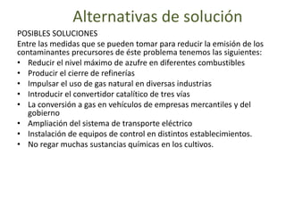 Alternativas de solución
POSIBLES SOLUCIONES
Entre las medidas que se pueden tomar para reducir la emisión de los
contaminantes precursores de éste problema tenemos las siguientes:
• Reducir el nivel máximo de azufre en diferentes combustibles
• Producir el cierre de refinerías
• Impulsar el uso de gas natural en diversas industrias
• Introducir el convertidor catalítico de tres vías
• La conversión a gas en vehículos de empresas mercantiles y del
gobierno
• Ampliación del sistema de transporte eléctrico
• Instalación de equipos de control en distintos establecimientos.
• No regar muchas sustancias químicas en los cultivos.
 