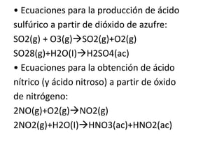 • Ecuaciones para la producción de ácido
sulfúrico a partir de dióxido de azufre:
SO2(g) + O3(g)SO2(g)+O2(g)
SO28(g)+H2O(I)H2SO4(ac)
• Ecuaciones para la obtención de ácido
nítrico (y ácido nitroso) a partir de óxido
de nitrógeno:
2NO(g)+O2(g)NO2(g)
2NO2(g)+H2O(I)HNO3(ac)+HNO2(ac)
 