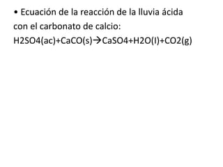 • Ecuación de la reacción de la lluvia ácida
con el carbonato de calcio:
H2SO4(ac)+CaCO(s)CaSO4+H2O(I)+CO2(g)
 