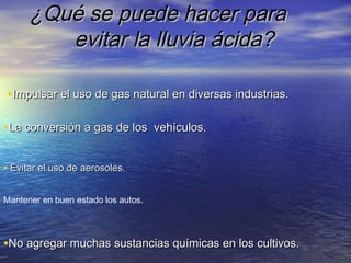 ¿Qué se puede hacer para
evitar la lluvia ácida?
•Impulsar el uso de gas natural en diversas industrias.
•La conversión a gas de los vehículos.
• Evitar el uso de aerosoles.
Mantener en buen estado los autos.

•No agregar muchas sustancias químicas en los cultivos.

 