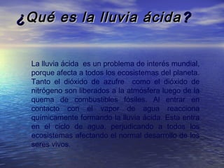 ¿ Qué es la lluvia ácida ?
La lluvia ácida  es un problema de interés mundial,
porque afecta a todos los ecosistemas del planeta.
Tanto el dióxido de azufre como el dióxido de
nitrógeno son liberados a la atmósfera luego de la
quema de combustibles fósiles. Al entrar en
contacto con el vapor de agua reacciona
químicamente formando la lluvia ácida. Esta entra
en el ciclo de agua, perjudicando a todos los
ecosistemas afectando el normal desarrollo de los
seres vivos.

 