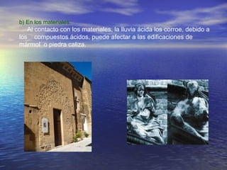 b) En los materiales:

Al contacto con los materiales, la lluvia ácida los corroe, debido a
los compuestos ácidos, puede afectar a las edificaciones de
mármol o piedra caliza.

 
