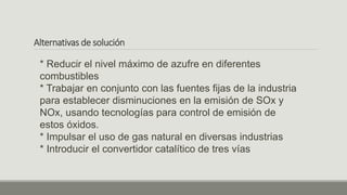 Alternativas de solución
* Reducir el nivel máximo de azufre en diferentes
combustibles
* Trabajar en conjunto con las fuentes fijas de la industria
para establecer disminuciones en la emisión de SOx y
NOx, usando tecnologías para control de emisión de
estos óxidos.
* Impulsar el uso de gas natural en diversas industrias
* Introducir el convertidor catalítico de tres vías
 