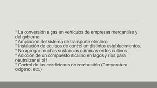 * La conversión a gas en vehículos de empresas mercantiles y
del gobierno
* Ampliación del sistema de transporte eléctrico
* Instalación de equipos de control en distintos establecimientos.
* No agregar muchas sustancias químicas en los cultivos
* Adicción de un compuesto alcalino en lagos y ríos para
neutralizar el pH
* Control de las condiciones de combustión (Temperatura,
oxigeno, etc.)
 