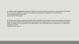 Al realizar esta investigación logramos reafirmar los conocimientos que hemos adquirido en el módulo
no.3 , así como también pusimos en practica las reacciones ,el balanceo de ecuaciones y
conocimientos referentes a pH
Juana García Rodríguez
Al realizar este trabajo, pudimos recordar ciertos aspectos de los temas que vimos durante el modulo al
igual que tener presentes los aspectos de la química en nuestro entorno, como lo es el pH de la lluvia
acida, su balanceo, las reacciones que intervienen y otros intervalos que se relacionan a lo aprendido
durante el modulo.
Jorge Peña De La Luz
 