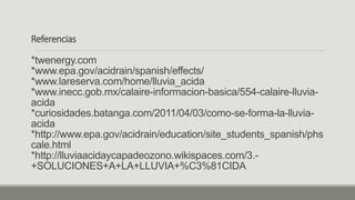 Referencias
*twenergy.com
*www.epa.gov/acidrain/spanish/effects/
*www.lareserva.com/home/lluvia_acida
*www.inecc.gob.mx/calaire-informacion-basica/554-calaire-lluvia-
acida
*curiosidades.batanga.com/2011/04/03/como-se-forma-la-lluvia-
acida
*http://www.epa.gov/acidrain/education/site_students_spanish/phs
cale.html
*http://lluviaacidaycapadeozono.wikispaces.com/3.-
+SOLUCIONES+A+LA+LLUVIA+%C3%81CIDA
 