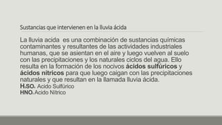 Sustancias que intervienen en la lluvia ácida
La lluvia acida es una combinación de sustancias químicas
contaminantes y resultantes de las actividades industriales
humanas, que se asientan en el aire y luego vuelven al suelo
con las precipitaciones y los naturales ciclos del agua. Ello
resulta en la formación de los nocivos ácidos sulfúricos y
ácidos nítricos para que luego caigan con las precipitaciones
naturales y que resultan en la llamada lluvia ácida.
H2SO4 Acido Sulfúrico
HNO3 Acido Nítrico
 