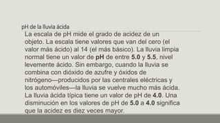 pH de la lluvia ácida
La escala de pH mide el grado de acidez de un
objeto. La escala tiene valores que van del cero (el
valor más ácido) al 14 (el más básico). La lluvia limpia
normal tiene un valor de pH de entre 5.0 y 5.5, nivel
levemente ácido. Sin embargo, cuando la lluvia se
combina con dióxido de azufre y óxidos de
nitrógeno—producidos por las centrales eléctricas y
los automóviles—la lluvia se vuelve mucho más ácida.
La lluvia ácida típica tiene un valor de pH de 4.0. Una
disminución en los valores de pH de 5.0 a 4.0 significa
que la acidez es diez veces mayor.
 