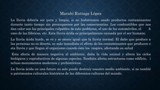 Marahí Rutiaga López
La lluvia debería ser pura y limpia, si no hubiéramos usado productos contaminantes
durante tanto tiempo sin preocuparnos por las consecuencias. Los combustibles que nos
dan calor son los principales culpables de este problema, el uso de los automóviles, el h
umo de las fábricas, etc. Esta lluvia ácida es principalmente causada por el ser humano.
La lluvia ácida huele, se ve y se siente igual que la lluvia normal. El daño que produce a
las personas no es directo, es más inmediato el efecto de los contaminantes que producen e
sta lluvia y que llegan al organismo cuando éste los respira, afectando su salud
Esta afecta de manera negativa al ambiente, daña la vida animal y altera los ciclos
biológicos y reproductivos de algunas especies. También afecta estructuras como edificio, i
ncluso monumentos modernos y prehistóricos.
La lluvia ácida en una futuro no solo puede destruir nuestro medio ambiente, si no tambié
n patrimonios culturales históricos de las diferentes culturas del mundo.