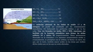 SO2 + O2 →
SO3.............................. (1)
NO + O2 →
NO3…..….…………...… (2)
NO + O3 →
NO + O2………………... (3)
SO3 + H2O →
H2SO4………………… (4)
3NO2 + H2O →
2HNO3 + NO………. (5)
La oxidación adicional de los óxidos de azufre (1) y de
nitrógeno (2) puede ser catalizada por los contaminantes
atmosféricos (3), incluyendo las partículas sólidas y por la luz
solar. Una vez formados los óxidos SO3 y NO2, reaccionan con
facilidad con la humedad atmosférica para formar los ácidos
sulfúrico (4) y nítrico (5) respectivamente. Estos permanecen
disociados en la atmósfera y le imparten características ácidas y,
eventualmente, se precipitan con la neblina, la lluvia o la nieve, las
que, por lo tanto, tendrán mayor acidez en las áreas que reciben
dichos óxidos que en las que no están alteradas.