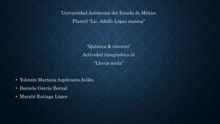 Universidad Autónoma del Estado de México
Plantel “Lic. Adolfo López mateos”
“Química & entorno”
Actividad integradora iii
“Lluvia ácida”
• Yolotzin Mariana Azpilcueta Avilés
• Daniela García Bernal
• Marahí Rutiaga López
 