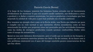Daniela García Bernal
A lo largo de los tiempos, nosotros los humanos hemos actuado con tal inconciencia
olvidándonos de mantener la paz con nuestro medio ambiente, nos dedicamos a crear,
a producir y a dañar a nuestro ecosistema, los nuevos productos o tecnologías que han
mejorado la calidad de vida poco a poco han acabado con el medio ambiente
Hoy tenemos un ejemplo claro como es la lluvia ácida, una lluvia que debería ser pura
y cumplir con su ciclo normal si que existieran efectos secundarios, como se han
mencionado los ácidos que propician estas son generados por las actividades humanas,
como los óxidos de nitrógeno producidos cuando queman combustibles fósiles tales
como el escape de automóviles.
Quizá no nos auto dañamos directamente, pero el acido que se mezcla en los bosques, y
aguas que son nuestras materias primas nos daña a fin de cuentas, de no hacer caso a
este problema existencial con el paso del tiempo existirán peores consecuencias de las
que hay ahora.
 