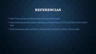 REFERENCIAS
• http://www.epa.gov/acidrain/spanish/measure/ph.html
• http://reaccionesacidos-bases.wikispaces.com/La+lluvia+%C3%A1cida+y+sus+reacci
ones
• http://www.inecc.gob.mx/calaire-informacion-basica/554-calaire-lluvia-acida
 