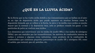 ¿QUÉ ES LA LLUVIA ÁCIDA?
Es la lluvia que se ha vuelto ácida debido a los contaminantes que se hallan en el aire;
es un tipo de deposición ácida que puede aparecer en muchas formas como la
deposición húmeda que se refiere a la lluvia, la nieve y la niebla cuya acides es mucho
mayor que la normal; y la deposición seca, esta se produce cuando los gases y las
partículas de polvo se vuelven mas ácidos.
Los elementos que intervienen: son los óxidos de azufre (SOx) y los óxidos de nitrógeno
(NOx), que son emitidos por las termoeléctricas, los motores de combustión interna de
coches y aviones y algunas otras industrias, como producto de la combustión de
combustibles que contienen pequeños porcentajes de azufre (S) y nitrógeno (N), como
el carbón, gas natural, gas oíl, petróleo, etc.
 