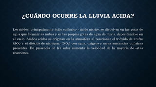 ¿CUÁNDO OCURRE LA LLUVIA ACIDA?
Los ácidos, principalmente ácido sulfúrico y ácido nítrico, se disuelven en las gotas de
agua que forman las nubes y en las propias gotas de agua de lluvia, depositándose en
el suelo. Ambos ácidos se originan en la atmósfera al reaccionar el trióxido de azufre
(SO3) y el dióxido de nitrógeno (NO2) con agua, oxígeno y otras sustancias químicas
presentes. En presencia de luz solar aumenta la velocidad de la mayoría de estas
reacciones.
 