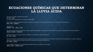 ECUACIONES QUÍMICAS QUE DETERMINAN
LA LLUVIA ÁCIDA
El azufre se oxida a dióxidos de azufre:
S + O2 → SO2
Los procesos industriales en los que se genera SO2.
En la fase gaseosa el dióxido de azufre se oxida por reacción con el radical hidroxilo por una reacción intermolecular:
SO2 + OH· → HOSO2·
seguida por:
HOSO2· + O2 → HO2· + SO3
En presencia del agua atmosférica o sobre superficies húmedas, el trióxido de azufre (SO3) se convierte rápidamente en ácido sulfúrico:
SO3(g) + H2O(l) → H2SO4(l)
El NO se forma por reacción entre el oxígeno y el nitrógeno a alta temperatura:
O2 + N2 → 2NO
Una de las fuentes más importantes es a partir de las reacciones producidas en los motores térmicos de los automóviles y aviones, donde se
alcanzan temperaturas muy altas. Este NO se oxida con el oxígeno atmosférico:
O2 + 2NO → 2NO2
Y este 2NO2 reacciona con el agua dando ácido nítrico que se disuelve en el agua:
3NO2 + H2O → 2HNO3 + NO
 