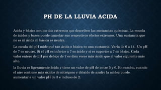 PH DE LA LLUVIA ACIDA
Acida y básica son los dos extremos que describen las sustancias químicas, La mezcla
de ácidos y bases puede cancelar sus respectivos efectos extremos, Una sustancia que
no es ni ácida ni básica es neutra.
La escala del pH mide qué tan ácida o básica es una sustancia. Varía de 0 a 14. Un pH
de 7 es neutro. Si el pH es inferior a 7 es ácido y si es superior a 7 es básico. Cada
valor entero de pH por debajo de 7 es diez veces más ácido que el valor siguiente más
alto.
la lluvia es ligeramente ácida y tiene un valor de pH de entre 5 y 6. En cambio, cuando
el aire contiene más óxidos de nitrógeno y dióxido de azufre la acidez puede
aumentar a un valor pH de 3 e incluso de 2.
 