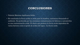CONCLUSIONES
• Yolotzin Mariana Azpilcueta Avilés
• En conclusión la lluvia acida es mala para la biosfera, contamina demasiado el
ambiente. Es producida por las emisiones contaminantes de fabricas y automóviles
es una contaminación acida. El efecto que produce la lluvia acida dependerá de
varios factores como el grado de acidez del agua . La lluvia acida
 