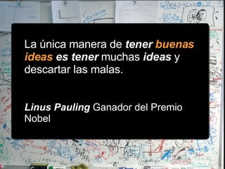 La única manera de  tener  buenas ideas  es tener  muchas  ideas  y descartar las malas.  Linus Pauling  Ganador del Premio Nobel 