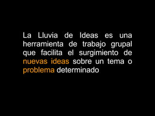 La Lluvia de Ideas es una herramienta de trabajo grupal que facilita el surgimiento de  nuevas ideas  sobre un tema o  problema  determinado  