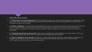  Desarrollo de la reunión
 1. Presentación de los participantes. Es importante conocer en qué área de trabajo se especializa cada
uno, para qué es bueno, además es particularmente relevante que se compenetren y conformen un
verdadero equipo de trabajo.
 2. Darles confianza. A través de la presentación se crea un clima de confianza. Para que se encuentren
bien los participantes y el animador se tiene que encontrar a gusto. En un primer momento los
participantes se sentirán ansiosos porque se sienten observados por los otros. Hemos de tener en
el tiempo.
 3. Presentación del tema de reunión. ¿De qué se habla? ¿Por qué hablamos de este tema? ¿Por qué
nos interesa hablar de este tema? ¿Cuáles son los problemas planteados?
 4. Fijar los objetivos de la reunión. Explicar el orden del día que tenemos, comentarlo. Establecer los
objetivos prioritarios y clarificarlos dentro del periodo de tiempo de la reunión, si hay tiempo
a los objetivos secundarios y así sucesivamente.
 