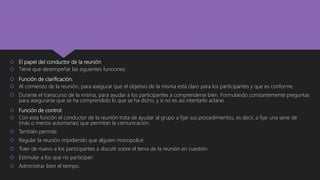  El papel del conductor de la reunión
 Tiene que desempeñar las siguientes funciones:
 Función de clarificación:
 Al comienzo de la reunión, para asegurar que el objetivo de la misma está claro para los participantes y que es conforme.
 Durante el transcurso de la misma, para ayudar a los participantes a comprenderse bien. Formulando constantemente preguntas
para asegurarse que se ha comprendido lo que se ha dicho, y si no es así intentarlo aclarar.
 Función de control:
 Con esta función el conductor de la reunión trata de ayudar al grupo a fijar sus procedimientos, es decir, a fijar una serie de
(más o menos autoritarias) que permitan la comunicación.
 También permite:
 Regular la reunión impidiendo que alguien monopolice
 Traer de nuevo a los participantes a discutir sobre el tema de la reunión en cuestión
 Estimular a los que no participan
 Administrar bien el tiempo.
 