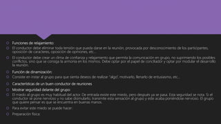  Funciones de relajamiento:
 El conductor debe eliminar toda tensión que pueda darse en la reunión, provocada por desconocimiento de los participantes,
oposición de caracteres, oposición de opiniones, etc…
 El conductor debe crear un clima de confianza y relajamiento que permita la comunicación en grupo, no suprimiendo los posibles
conflictos, sino que se consiga la armonía en los mismos. Debe optar por el papel de conciliador y optar por modular el desarrollo
la reunión.
 Función de dinamización:
 Consiste en instar al grupo para que sienta deseos de realizar “algo”, motivarlo, llenarlo de entusiasmo, etc…
 Características de un buen conductor de reuniones
 Mostrar seguridad delante del grupo:
 El miedo al grupo es muy habitual del actor. De entrada existe este miedo, pero después ya se pasa. Esta seguridad se nota. Si el
conductor se pone nervioso y no sabe disimularlo, transmite esta sensación al grupo y este acaba poniéndose nervioso. El grupo
que quiere pensar es que se encuentra en buenas manos.
 Para evitar este miedo se puede hacer:
 Preparación física:
 