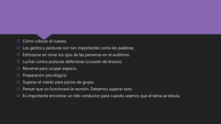  Cómo colocar el cuerpo.
 Los gestos y posturas son tan importantes como las palabras.
 Esforzarse en mirar los ojos de las personas en el auditorio.
 Luchar contra posturas defensivas (cruzado de brazos).
 Moverse para ocupar espacio.
 Preparación psicológica:
 Superar el miedo para juicios de grupo.
 Pensar que no funcionará la reunión. Debemos superar esto.
 Es importante encontrar un hilo conductor para cuando veamos que el tema se desvía.
 