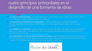 cuatro principios primordiales en el
desarrollo de una tormenta de ideas:
 La crítica no está permitida. No se permite ningún comentario crítico o gesto que muestre burla
o escepticismo. El juicio sobre las ideas se posterga.
 La libertad de pensamiento es indispensable. Debe ser estimulada constituyendo éste un
componente básico del La idea más arriesgada, la más original, puede llegar a ser la mejor
solución.
 La cantidad es fundamental. Cuanto mayor es el número de ideas, más alta es la probabilidad de
que surjan ideas útiles. En la aplicación de la tormenta de ideas es esencial la producción de un
elevado número de ellas.
 La combinación y la mejora deben ponerse en práctica. Además de aportar sus propias ideas, los
miembros del grupo han de sugerir cómo mejorar otras ideas y combinarlas para sintetizar otras
mejores. Es más fácil perfeccionar una idea que producir una nueva.
 